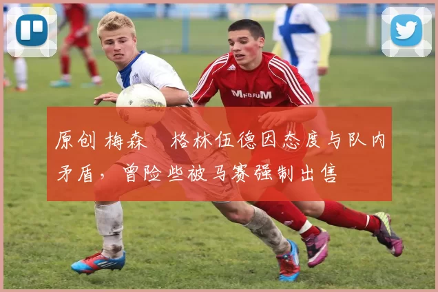 原创 梅森・格林伍德因态度与队内矛盾，曾险些被马赛强制出售