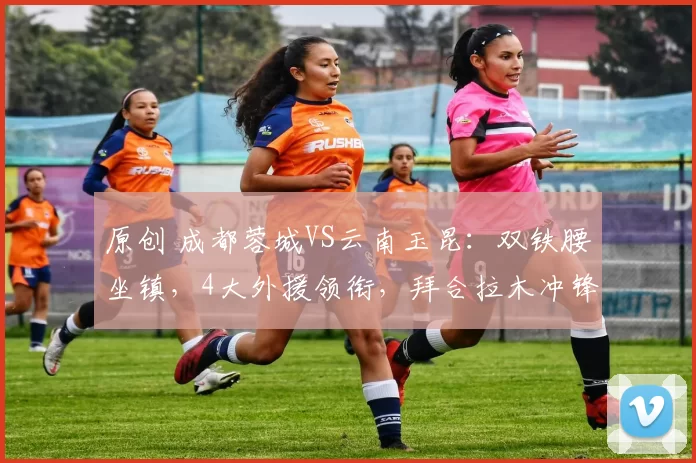 原创 成都蓉城VS云南玉昆：双铁腰坐镇，4大外援领衔，拜合拉木冲锋
