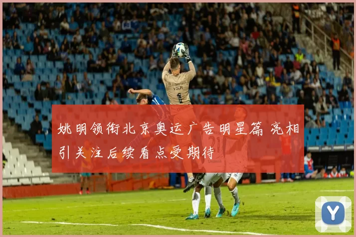 姚明领衔北京奥运广告明星篇 亮相引关注后续看点受期待