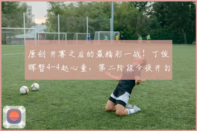 原创 开赛之后的最精彩一战！丁俊晖暂4-4赵心童，第二阶段今夜开打