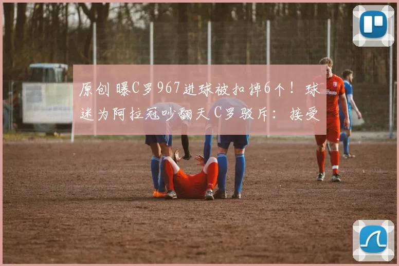 原创 曝C罗967进球被扣掉6个！球迷为阿拉冠吵翻天 C罗驳斥：接受是美德