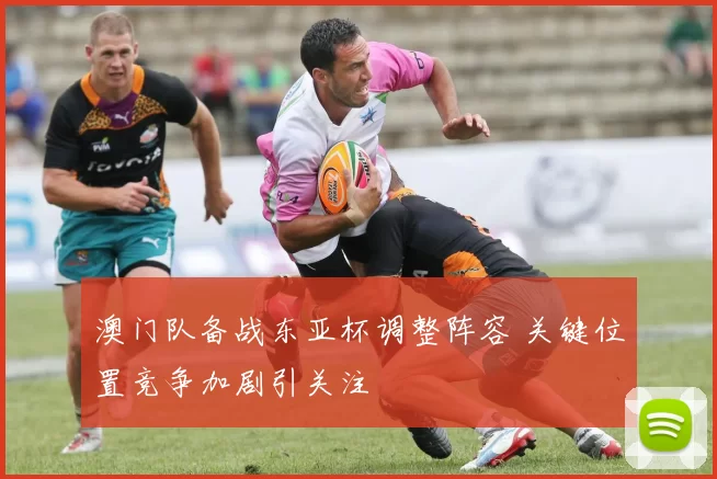 澳门队备战东亚杯调整阵容 关键位置竞争加剧引关注