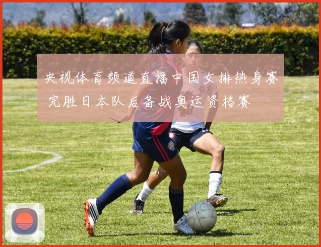 央视体育频道直播中国女排热身赛 完胜日本队后备战奥运资格赛