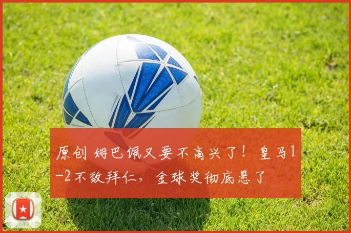 原创 姆巴佩又要不高兴了！皇马1-2不敌拜仁，金球奖彻底悬了