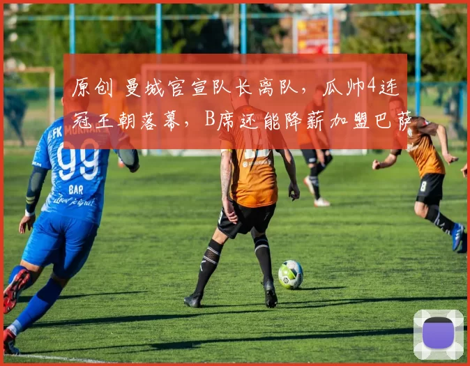 原创 曼城官宣队长离队，瓜帅4连冠王朝落幕，B席还能降薪加盟巴萨吗？