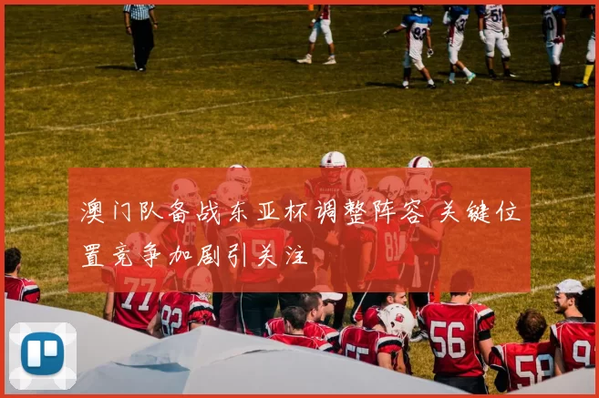 澳门队备战东亚杯调整阵容 关键位置竞争加剧引关注