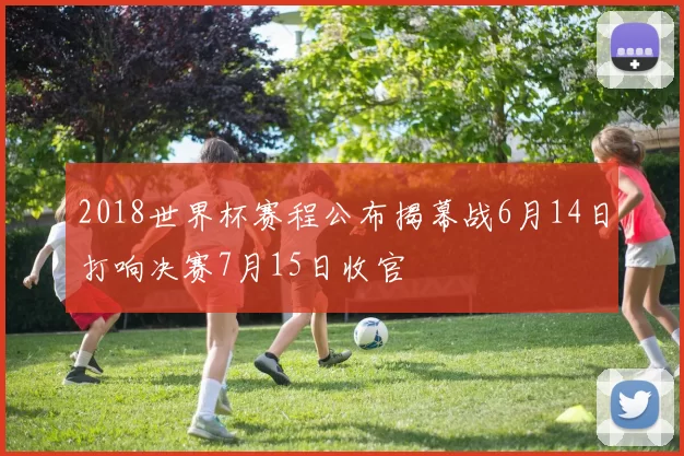 2018世界杯赛程公布揭幕战6月14日打响决赛7月15日收官