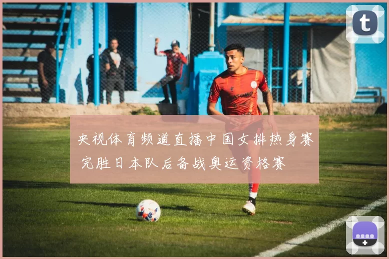 央视体育频道直播中国女排热身赛 完胜日本队后备战奥运资格赛