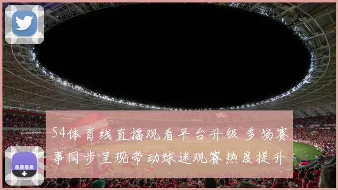 54体育线直播观看平台升级 多场赛事同步呈现带动球迷观赛热度提升