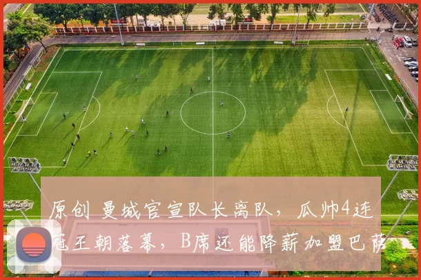 原创 曼城官宣队长离队，瓜帅4连冠王朝落幕，B席还能降薪加盟巴萨吗？