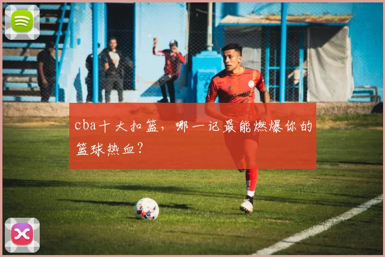 cba十大扣篮,哪一记最能燃爆你的篮球热血?