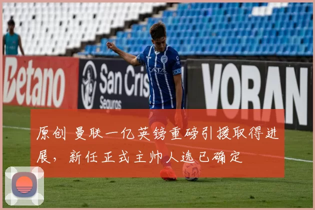 原创 曼联一亿英镑重磅引援取得进展，新任正式主帅人选已确定