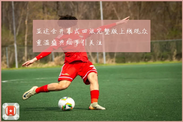 亚运会开幕式回放完整版上线观众重温盛典细节引关注