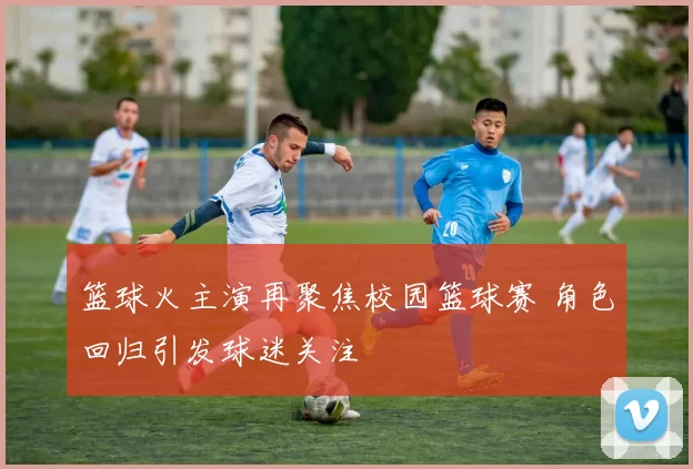 篮球火主演再聚焦校园篮球赛 角色回归引发球迷关注
