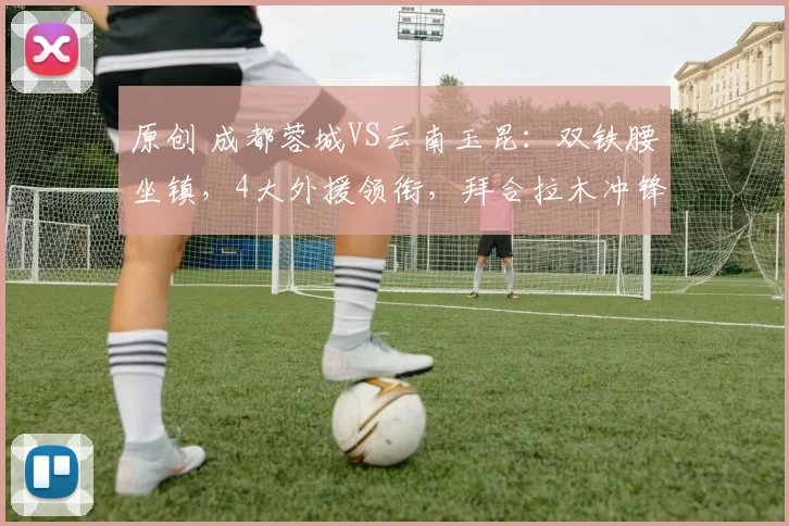 原创 成都蓉城VS云南玉昆：双铁腰坐镇，4大外援领衔，拜合拉木冲锋