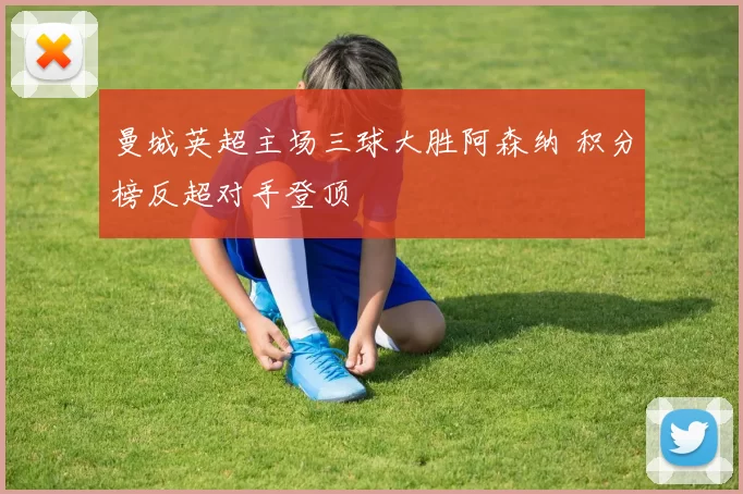 曼城英超主场三球大胜阿森纳 积分榜反超对手登顶