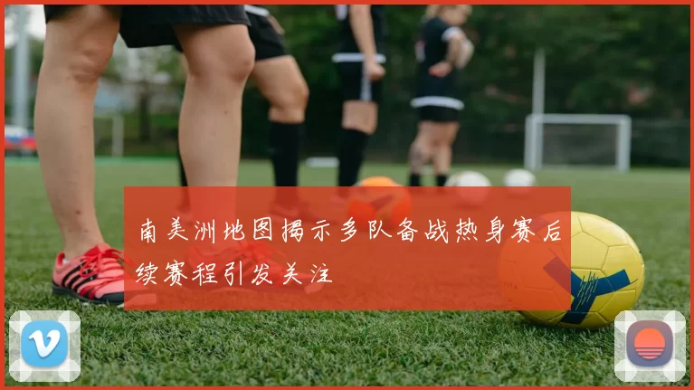 南美洲地图揭示多队备战热身赛后续赛程引发关注