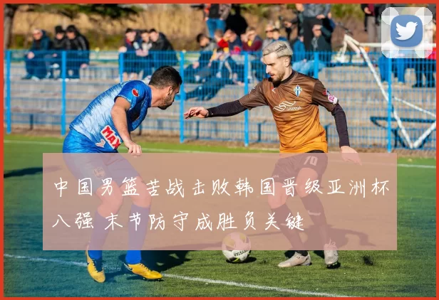 中国男篮苦战击败韩国晋级亚洲杯八强 末节防守成胜负关键