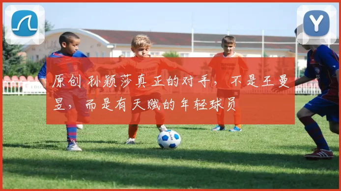 原创 孙颖莎真正的对手,不是王曼昱,而是有天赋的年轻球员