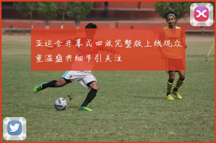 亚运会开幕式回放完整版上线观众重温盛典细节引关注