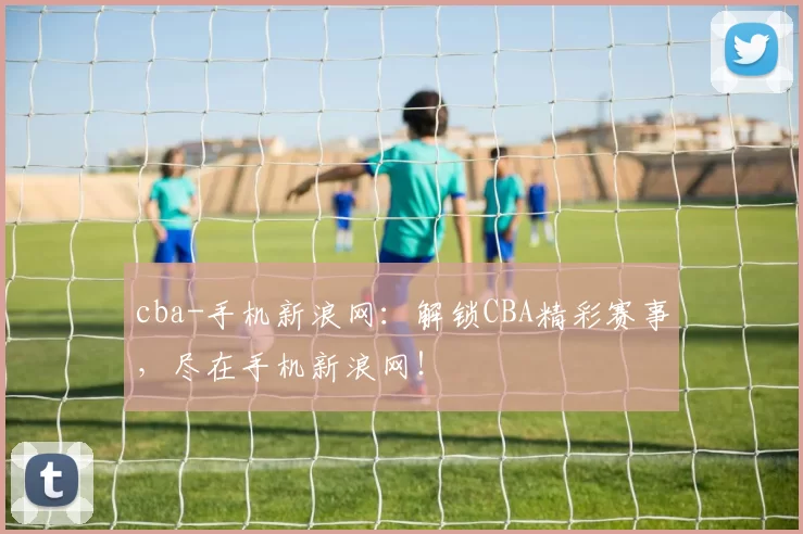cba-手机新浪网:解锁CBA精彩赛事,尽在手机新浪网!