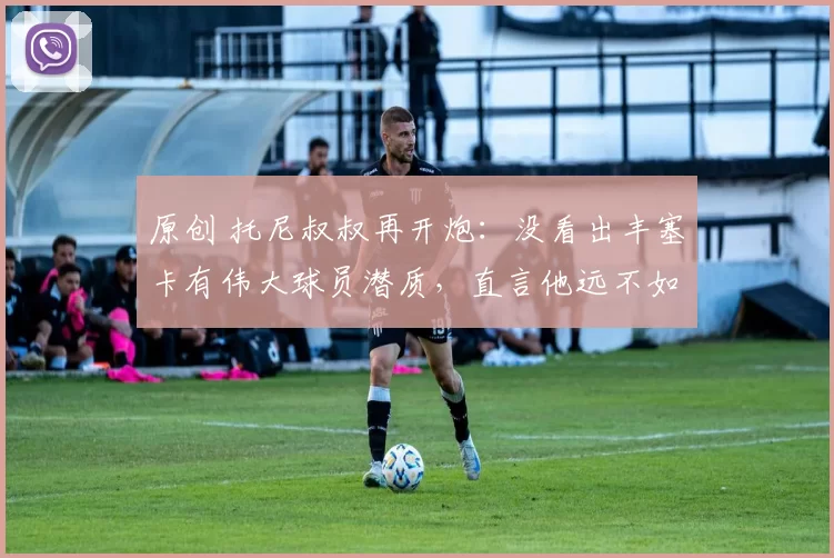 原创 托尼叔叔再开炮：没看出丰塞卡有伟大球员潜质，直言他远不如阿卡