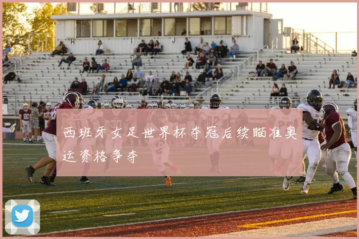 西班牙女足世界杯夺冠后续瞄准奥运资格争夺