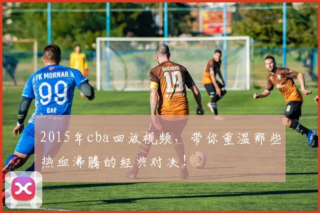 2015年cba回放视频，带你重温那些热血沸腾的经典对决！