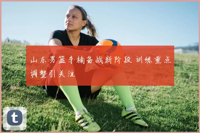 山东男篮李楠备战新阶段 训练重点调整引关注