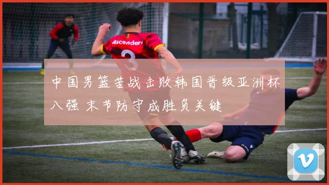 中国男篮苦战击败韩国晋级亚洲杯八强 末节防守成胜负关键