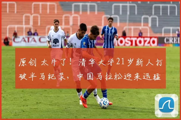 原创 太牛了!清华大学21岁新人打破半马纪录,中国马拉松迎来迅猛发展