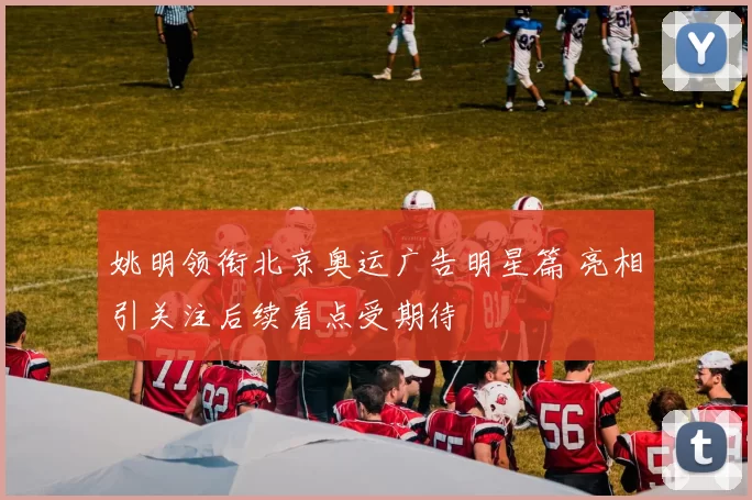 姚明领衔北京奥运广告明星篇 亮相引关注后续看点受期待