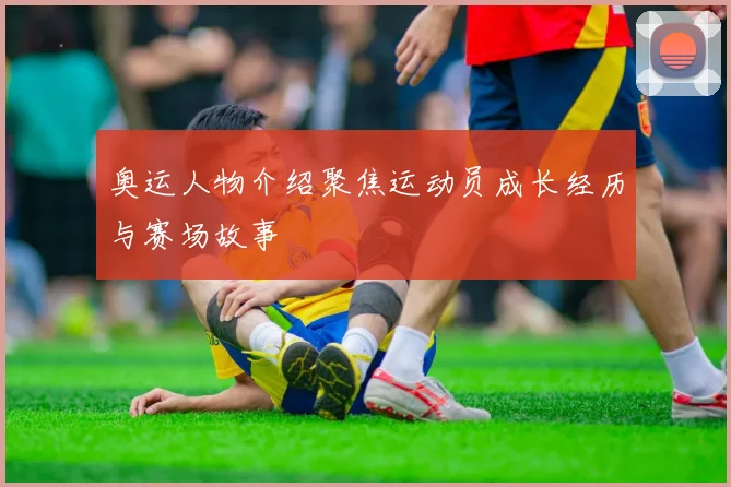 奥运人物介绍聚焦运动员成长经历与赛场故事