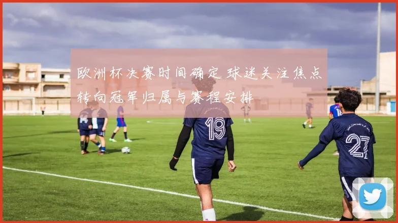 欧洲杯决赛时间确定 球迷关注焦点转向冠军归属与赛程安排