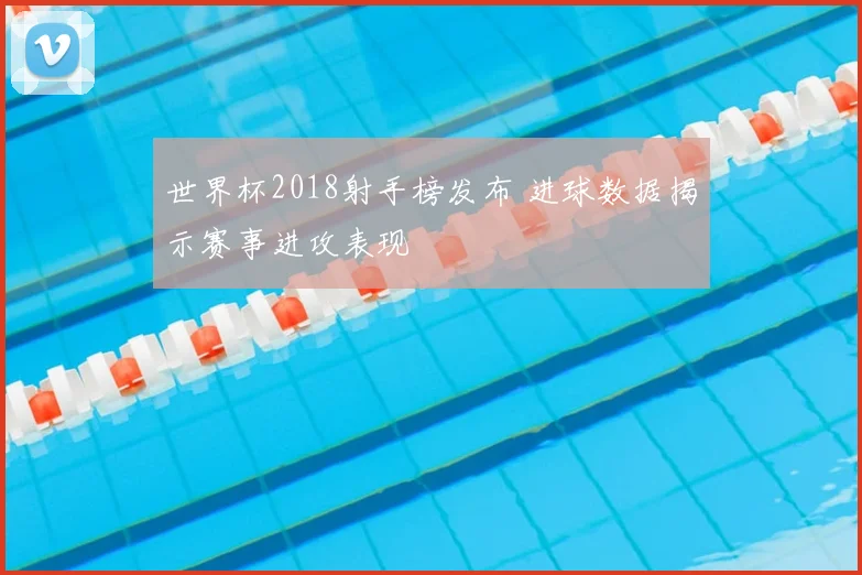 世界杯2018射手榜发布 进球数据揭示赛事进攻表现