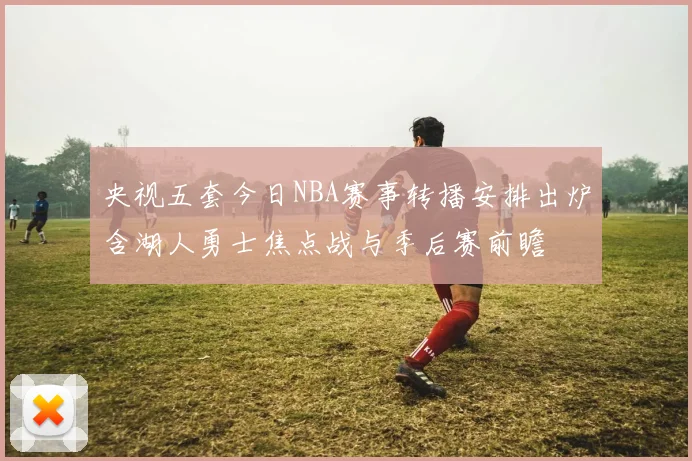 央视五套今日NBA赛事转播安排出炉含湖人勇士焦点战与季后赛前瞻