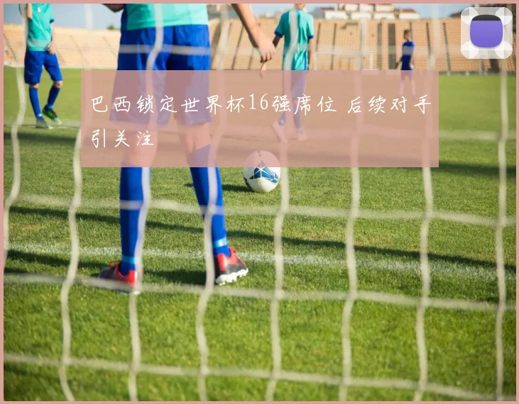 巴西锁定世界杯16强席位 后续对手引关注
