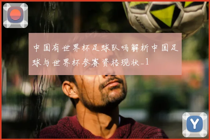 中国有世界杯足球队吗解析中国足球与世界杯参赛资格现状_1